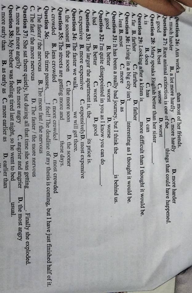 Ann works_ than most of her friends.
A. much harder B. a lot more hardly C. more hardly D. more harder
Question 27: Rare animal extinction is one of the_ things that could have happened.
A. good B. best C. worse D. worst
Question 28: Mary speaks English better than her sister_ .
A. is B. does C. has D. can
Question 29: Looking after a kitten is_ more difficult than I thought it would be.
A. far B. farther C. further D. father
Question 30: Living in a big city isn't_ interesting as I thought it would be.
A. less B. most C. more D. as
Question 31: It has been a really bad journey, but I think the_ is behind us.
A. good B. better C. worst D. worse
Question 32: I'm quite clisappointed in you as I know you can do_ `.
A. bad B. better C. worst D. good
Question 33: The larger the apartment is, the_ its price is.
A. expensive B. more expensive C. expensivelyD. most expensive
Question 34: The faster we walk,_ we will get there.
A. the soonest B. the soon C. the more soon D. the sooner
Question 35: The streets are getting more and_ these days.
A. crowded | B. less crowded C. more crowded D. most crowded
Question 36:_ the time passes,_ I feel! The deadline of my thesis is coming, but I have just finished half of it.
A. The faster / the nervous B. The more fast / the nervous
C. The fast / the more nervous D. The faster / the more nervous
Question 37: She sat there quietly, but during all that time she was getting_ . Finally she exploded.
A. more and more angrily B. the more angry C. angrier and angrier D. the most angry
Question 38: My brother was feeling tired last night, so he went to bed_ usual.
A. more early than B. as early as C. more earlier as D. earlier than