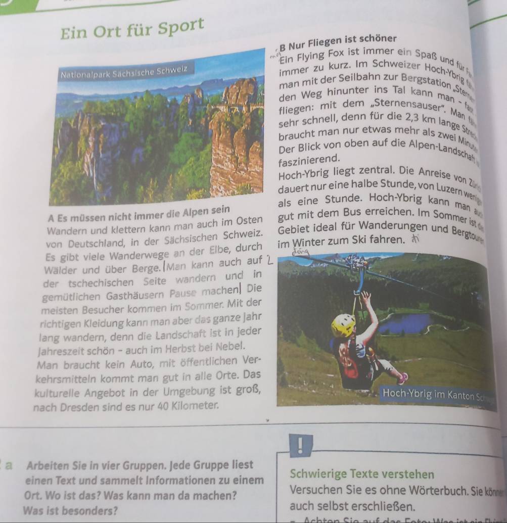 Ein Ort für Sport
B Nur Fliegen ist schöner
Ein Flying Fox ist immer ein Spaß und für f
immer zu kurz. Im Schweizer Hoch-Ybrig 
man mit der Seilbahn zur Bergstation „Stem
den Weg hinunter ins Tal kann man -fa
fliegen: mit dem „Sternensauser". Man  
sehr schnell, denn für die 2,3 km lange Str
braucht man nur etwas mehr als zwei Minu
Der Blick von oben auf die Alpen-Landschaft
faszinierend.
Hoch-Ybrig liegt zentral. Die Anreise von Z
dauert nur eine halbe Stunde, von Luzern wenig
A Es müssen nicht immer die Alpe
als eine Stunde、 Hoch-Ybrig kann man 
Wandern und klettern kann man auch im Osten gut mit dem Bus erreichen. Im Sommer ist 
von Deutschland, in der Sächsischen Schweiz.  Gebiet ideal für Wanderungen und Bergtou
Es gibt viele Wanderwege an der Elbe, durch im Winter zum Ski fahren.
Wälder und über Berge.(Man kann auch auf 
der tschechischen Seite wandern und in
gemütlichen Gasthäusern Pause machen| Die
meisten Besucher kommen im Sommer. Mit der
richtigen Kleidung kann man aber das ganze jahr
lang wandern, denn die Landschaft ist in jeder
Jahreszeit schön - auch im Herbst bei Nebel.
Man braucht kein Auto, mit öffentlichen Ver-
kehrsmitteln kommt man gut in alle Orte. Das
kulturelle Angebot in der Umgebung ist groß,
nach Dresden sind es nur 40 Kilometer.
a Arbeiten Sie in vier Gruppen. Jede Gruppe liest Schwierige Texte verstehen
einen Text und sammelt Informationen zu einem
Ort. Wo ist das? Was kann man da machen?
Versuchen Sie es ohne Wörterbuch. Sie könne
Was ist besonders?
auch selbst erschließen.