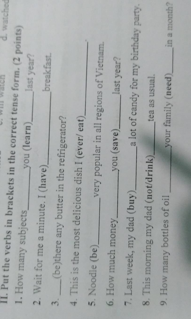 wätcn d. watched 
II. Put the verbs in brackets in the correct tense form. (2 points) 
1. How many subjects_ you (learn)_ last year? 
2. Wait for me a minute. I (have)_ breakfast. 
3._ (be)there any butter in the refrigerator? 
4. This is the most delicious dish I (ever/ eat) 
_ 
. 
5. Noodle (be)_ very popular in all regions of Vietnam. 
6. How much money _you (save)_ last year? 
7. Last week, my dad (buy)_ a lot of candy for my birthday party. 
8. This morning my dad (not/drink)_ tea as usual. 
9. How many bottles of oil _your family (need)_ in a month?