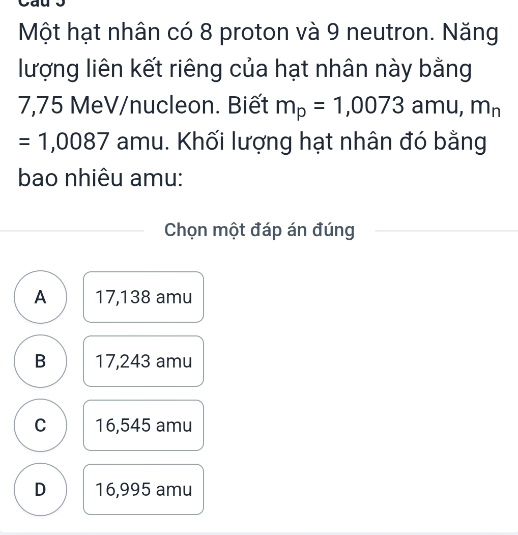 Một hạt nhân có 8 proton và 9 neutron. Năng
lượng liên kết riêng của hạt nhân này bằng
7,75 MeV/nucleon. Biết m_p=1,0073 amu, m_n
=1,0087 amu. Khối lượng hạt nhân đó bằng
bao nhiêu amu:
Chọn một đáp án đúng
A 17,138 amu
B 17,243 amu
C 16,545 amu
D 16,995 amu