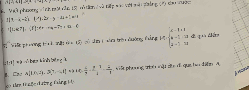 A(2;3;1), B(4;1;-2), C(0
6. Viết phương trình mặt cầu (S) có tâm I và tiếp xúc với mặt phẳng (P) cho trước: 
) I(3;-5;-2), (P ):2x-y-3z+1=0
I(1;4;7), (P):6x+6y-7z+42=0
7. Viết phương trình mặt cầu (S) có tâm I nằm trên đường thẳng (d):beginarrayl x=1+t y=1+2t z=1-2tendarray. đi qua điểm
1; 1;1) và có bán kính bằng 3. 
8. Cho A(1,0,2), B(2,-1,1) và (d): x/2 = (y-1)/1 = z/-1 . Viết phương trình mặt cầu đi qua hai điểm A, 
HONG 
có tâm thuộc đường thẳng (d).