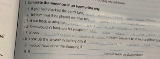 (Notody invited them) 
2 Complete the sentences in an appropriate way. 
1 If you had checked the petrol tank, 
! 2 Tell him that if he phones me after ten, 
_ 
3 If we book in advance,_ 
4 Sam wouldn't have lost his passport if 
_ 
5 If only 
_ 
ei 6 Look up the answer in the key only if 
now I wouldn't be in such a difficult po 
_ 
7 I would have done the shopping if 
_ 
. 
8 If_ , II would really be disappointed.