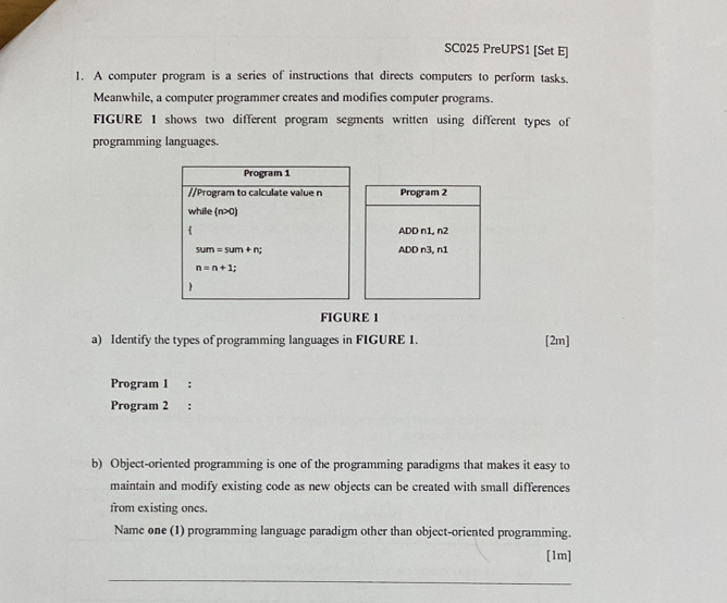 SC025 PreUPS1 [Set E]
1. A computer program is a series of instructions that directs computers to perform tasks.
Meanwhile, a computer programmer creates and modifies computer programs.
FIGURE 1 shows two different program segments written using different types of
programming languages.
Program 2
ADD n1, n2
ADD n3, n1
FIGURE 1
a) Identify the types of programming languages in FIGURE 1. [2m]
Program 1 :
Program 2 :
b) Object-oriented programming is one of the programming paradigms that makes it easy to
maintain and modify existing code as new objects can be created with small differences
from existing ones.
Name one (1) programming language paradigm other than object-oriented programming.
[1m]
_