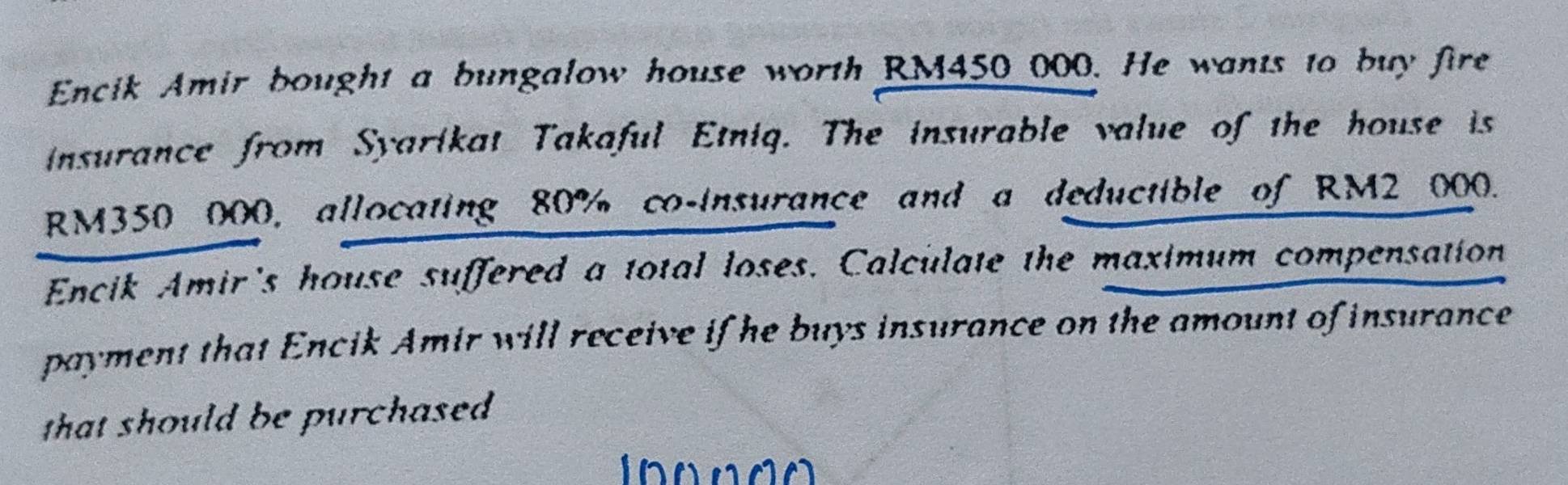 Encik Amir bought a bungalow house worth RM450 000. He wants to buy fire 
insurance from Syarikat Takaful Etniq. The insurable value of the house is
RM350 000, allocating 80% co-insurance and a deductible of RM2 000. 
Encik Amir's house suffered a total loses. Calculate the maximum compensation 
payment that Encik Amir will receive if he buys insurance on the amount of insurance 
that should be purchased