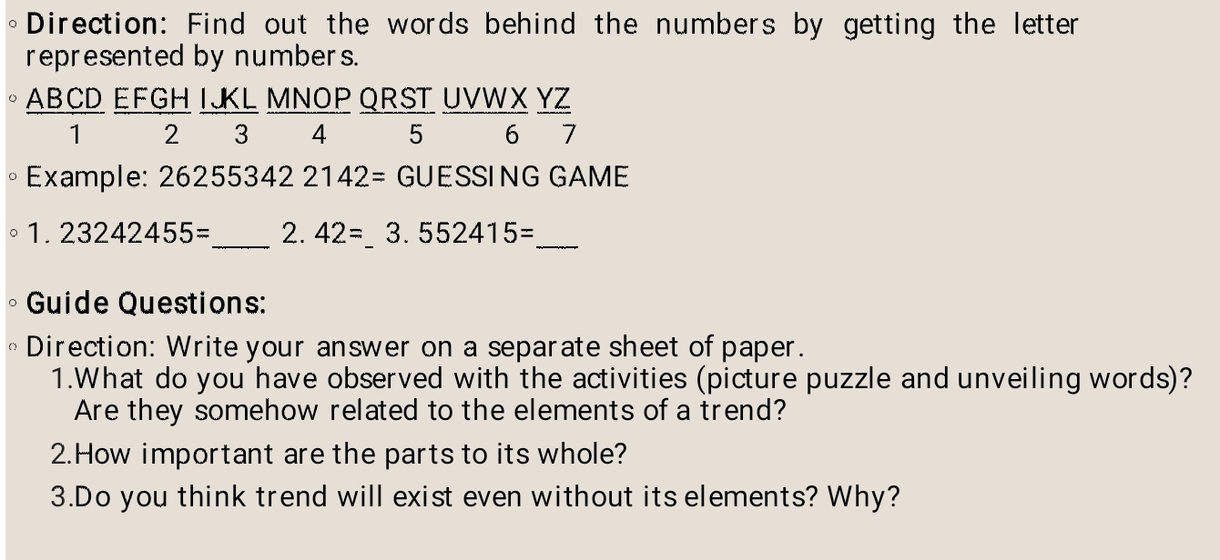 Direction: Find out the words behind the numbers by getting the letter 
represented by numbers.
AB CD EFGH IJKL MNOP QRST UVWX YZ
1 2 3 4 5 6 7
Example: 26255342 2142 = GUESSING GAME 
^ 1.23242455= _ 2. 42= _ 3..552415=
_ 
Guide Questions: 
Direction: Write your answer on a separate sheet of paper. 
1.What do you have observed with the activities (picture puzzle and unveiling words)? 
Are they somehow related to the elements of a trend? 
2.How important are the parts to its whole? 
3.Do you think trend will exist even without its elements? Why?