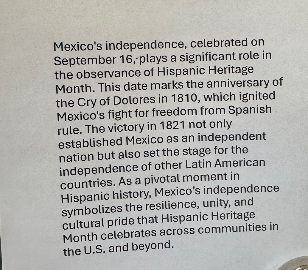 Mexico's independence, celebrated on 
September 16, plays a significant role in 
the observance of Hispanic Heritage 
Month. This date marks the anniversary of 
the Cry of Dolores in 1810, which ignited 
Mexico's fight for freedom from Spanish . 
rule. The victory in 1821 not only 
established Mexico as an independent 
nation but also set the stage for the 
independence of other Latin American 
countries. As a pivotal moment in 
Hispanic history, Mexico’s independence 
symbolizes the resilience, unity, and 
cultural pride that Hispanic Heritage 
Month celebrates across communities in 
the U.S. and beyond.