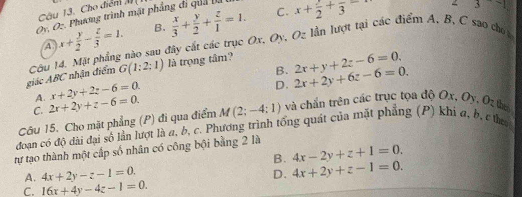 Cho điểm 11°
Oy. Oz. Phương trình mặt phẳng đi qua ba
C.
(A) x+ y/2 - z/3 =1. B.  x/3 + y/2 + z/1 =1. x+frac 2+frac 3=
z3-1
Côu 14. Mặt phẳng nào sau đây cắt các trục Ox, Oy, Oz lần lượt tại các điểm A, B, C sao cho a
B. 2x+y+2z-6=0. 
giác ABC nhận điểm G(1;2;1) là trọng tâm?
C. 2x+2y+z-6=0. D. 2x+2y+6z-6=0.
A. x+2y+2z-6=0. 
Câu 15. Cho mặt phẳng (P) đi qua điểm M(2;-4;1) và chắn trên các trục tọa độ Ox, Oy, Oz theo
đoan có độ dài đại số lần lượt là a, b, c. Phương trình tổng quát của mặt phẳng (P) khi a, b, c theo
tự tạo thành một cấp số nhân có công bội bằng 2 là
B. 4x-2y+z+1=0.
A. 4x+2y-z-1=0. D. 4x+2y+z-1=0.
C. 16x+4y-4z-1=0.