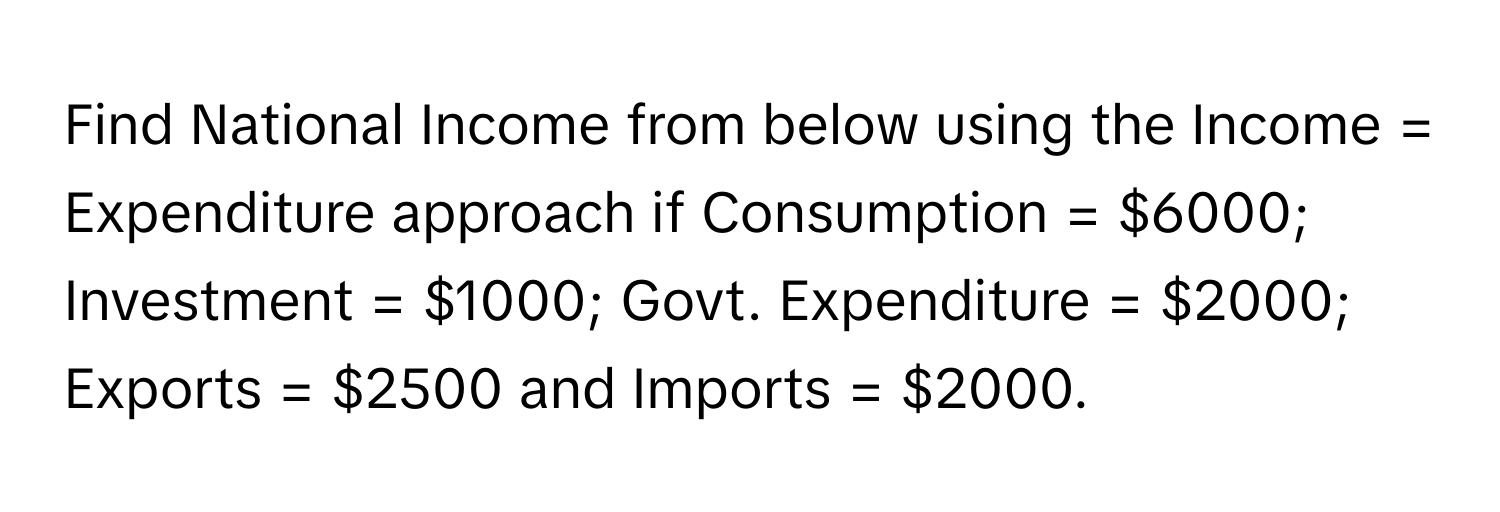 Find National Income from below using the Income = Expenditure approach if Consumption = $6000; Investment = $1000; Govt. Expenditure = $2000; Exports = $2500 and Imports = $2000.