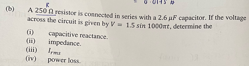 =0· 01+5
(b) A 250 Ω resistor is connected in series with a 2.6 μF capacitor. If the voltage 
across the circuit is given by V=1.5sin 1000π t , determine the 
(i) capacitive reactance. 
(ii) impedance. 
(iii) Irms 
(iv) power loss.