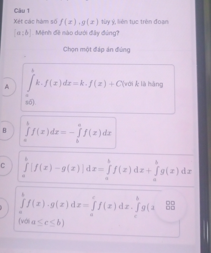 Xét các hàm số f(x), g(x) tùy ý, liên tục trên đoạn
[a;b]. Mệnh đề nào dưới đây đúng?
Chọn một đáp án đúng
A ∈tlimits _a^bk.f(x)dx=k.f(x)+C '(với k là hằng
số).
B ∈tlimits _a^bf(x)dx=-∈tlimits _b^af(x)dx
C ∈tlimits _a^b[f(x)-g(x)]dx=∈tlimits _a^bf(x)dx+∈tlimits _a^bg(x)dx
∈tlimits _a^bf(x)· g(x)dx=∈tlimits _a^cf(x)dx· ∈tlimits _c^bg(x&_0^(□ 0)
(với a≤ c≤ b)