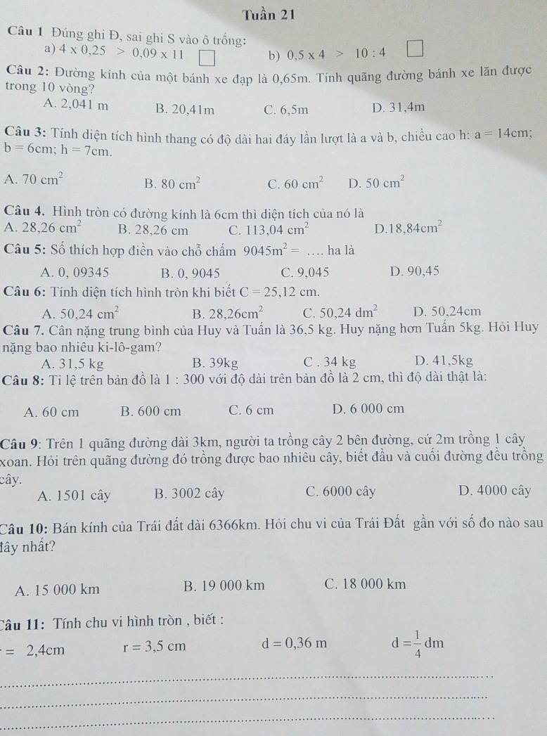 Tuần 21
Câu 1 Đúng ghi Đ, sai ghi S vào ô trống: □
a) 4* 0.25>0.09* 11 | b) 0.5* 4>10:4
Câu 2: Đường kính của một bánh xe đạp là 0,65m. Tính quãng đường bánh xe lăn được
trong 10 vòng?
A. 2,041 m B. 20,41m C. 6,5m D. 31,4m
Câu 3: Tính diện tích hình thang có độ dài hai đáy lần lượt là a và b, chiều cao h: a=14cm.
b=6cm;h=7cm.
A. 70cm^2 50cm^2
B. 80cm^2 C. 60cm^2 D.
Câu 4. Hình tròn có đường kính là 6cm thì diện tích của nó là
A. 28,26cm^2 B. 28,26 cm C. 113,04cm^2 D. 18,84cm^2
Câu 5: Số thích hợp điền vào chỗ chấm 9045m^2=... ha là
A. 0, 09345 B. 0, 9045 C. 9,045 D. 90,45
Câu 6: Tính diện tích hình tròn khi biết C=25,12cm.
A. 50,24cm^2 B. 28,26cm^2 C. 50,24dm^2 D. 50,24cm
Câu 7. Cân nặng trung bình của Huy và Tuấn là 36,5 kg. Huy nặng hơn Tuấn 5kg. Hỏi Huy
nặng bao nhiêu ki-lô-gam?
A. 31,5 kg B. 39kg C . 34 kg D. 41,5kg
Câu 8: Tỉ lệ trên bản đồ là 1:300 với độ dài trên bản đồ là 2 cm, thì độ dài thật là:
A. 60 cm B. 600 cm C. 6 cm D. 6 000 cm
Câu 9: Trên 1 quãng đường dài 3km, người ta trồng cây 2 bên đường, cứ 2m trồng 1 cây
xoan. Hỏi trên quãng đường đó trồng được bao nhiêu cây, biết đầu và cuối đường đều trồng
cây.
A. 1501 cây B. 3002 cây C. 6000 cây D. 4000 cây
Câu 10: Bán kính của Trái đất dài 6366km. Hỏi chu vi của Trái Đất gần với số đo nào sau
lây nhất?
A. 15 000 km B. 19 000 km C. 18 000 km
Câu 11: Tính chu vi hình tròn , biết :
=2,4cm r=3,5cm
d=0,36m d= 1/4 dm
_
_
_