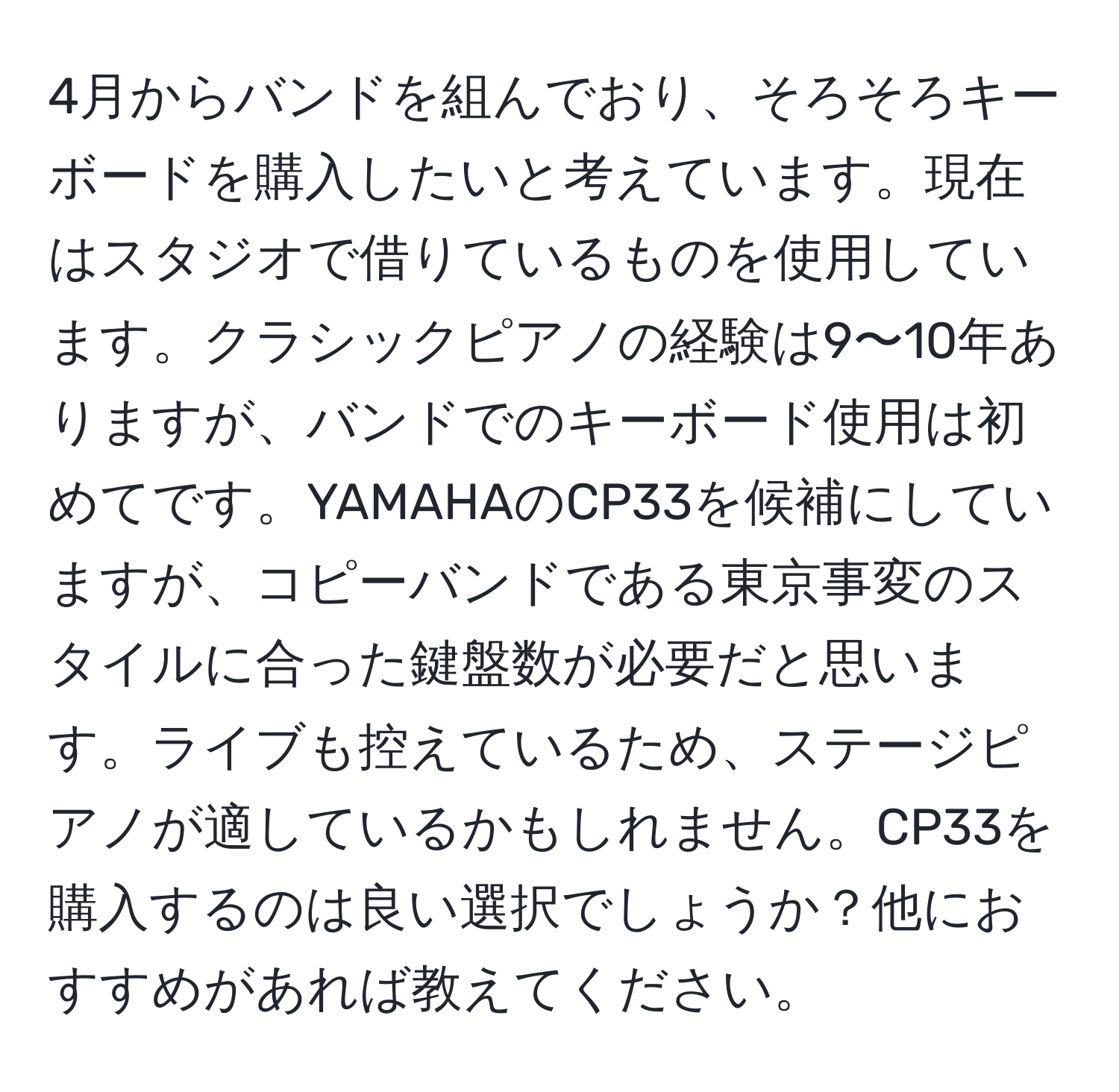 4月からバンドを組んでおり、そろそろキーボードを購入したいと考えています。現在はスタジオで借りているものを使用しています。クラシックピアノの経験は9〜10年ありますが、バンドでのキーボード使用は初めてです。YAMAHAのCP33を候補にしていますが、コピーバンドである東京事変のスタイルに合った鍵盤数が必要だと思います。ライブも控えているため、ステージピアノが適しているかもしれません。CP33を購入するのは良い選択でしょうか？他におすすめがあれば教えてください。