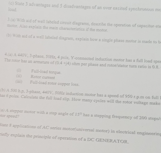 State 3 advantages and 5 disadvantages of an over excited synchronous me 
load. 
3.(a) With aid of well labeled circuit diagrams, describe the operation of capacitor-sta 
motor. Also explain the main characteristics if the motor. 
(b) With aid of a well labeled diagram, explain how a single phase motor is made to b 
4.(a) A 440V, 3 -phase, 50Hz, 4 pole, Y -connected induction motor has a full load spec 
The rotor has an armature of (0.4 +) 4 ) ohm per phase and rotor/stator turn ratio is 0.8. 
(i) Full-load torque. 
(ii) Rotor current 
(iii) Full-load rotor copper loss. 
(b) A 500 h. p, 3 -phase, 440V, 50Hz induction motor has a speed of 950 r.p.m on full ! 
has 6 poles. Calculate the full load slip. How many cycles will the rotor voltage make 
(2) A stepper motor with a step angle of 15° has a stepping frequency of 200 steps / 
cor speed? 
State $ applications of AC series motor(universal motor) in electrical engineering 
riefly explain the principle of operation of a DC GENERATOR.