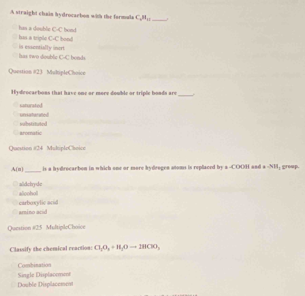A straight chain hydrocarbon with the formula C_6H_12 _
has a double C-C bond
has a triple C-C bond
is essentially inert
has two double C-C bonds
Question #23 MultipleChoice
Hydrocarbons that have one or more double or triple bonds are_
saturated
unsaturated
substituted
aromatic
Question #24 MultipleChoice
A(n) _is a hydrocarbon in which one or more hydrogen atoms is replaced by a -COOH and a-NH_2 group.
aldehyde
alcohol
carboxylic acid
amino acid
Question #25 MultipleChoice
Classify the chemical reaction: Cl_2O_5+H_2Oto 2HClO_3
Combination
Single Displacement
Double Displacement
