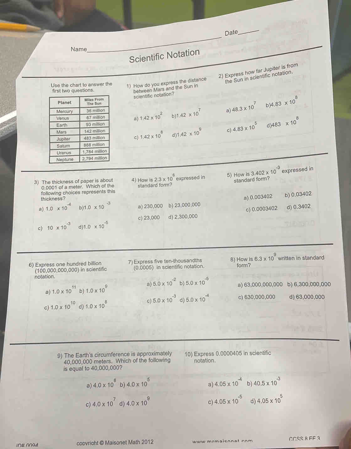 Date
_
Name
_
_
Scientific Notation
Use the chart to answer the
1) How do you express the distance 2) Express how far Jupiter is from
the Sun in scientific notation.
first two questions.
between Mars and the Sun in
scientific notation?
b
a) 1.42* 10^2 b) 1.42* 10^7 a) 48.3* 10^7 )4.83* 10^8
c) 4.83* 10^5 d 483* 10^8
c) 1.42* 10^6 d) 1.42* 10^9
3) The thickness of paper is about 4) How is 2.3* 10^6 expressed in 5) How is 3.402* 10^(-3) expressed in
standard form?
0.0001 of a meter. Which of the standard form?
following choices represents this
thickness?
a) 1.0* 10^(-4) b) 1.0* 10^(-3) a) 230,000 b) 23,000,000 a) 0.003402 b) 0.03402
c) 23,000 d) 2,300,000 c) 0.0003402 d) 0.3402
c) 10* 10^(-3) d ) 1.0* 10^(-5)
6) Express one hundred billion 7) Express five ten-thousandths 8) How is6.3* 10^9 written in standard
(100,000,000,000) in scientific (0.0005) in scientific notation. form?
notation.
a) 5.0* 10^(-2) b) 5.0* 10^(-5) a) 63,000,000,000
a) 1.0* 10^(11) b) 1.0* 10^9 b) 6,300,000,000
c) 1.0* 10^(10) d) 1.0* 10^8
c) 5.0* 10^(-3) d) 5.0* 10^(-4) c) 630,000,000 d) 63,000,000
9) The Earth's circumference is approximately 10) Express 0.0000405 in scientific
40,000,000 meters. Which of the following notation.
is equal to 40,000,000?
a) 4.0* 10^8 b) 4.0* 10^5 4.05* 10^(-4) b) 40.5* 10^(-3)
a)
c) 4.0* 10^7 d) 4.0* 10^9 C 4.05* 10^(-5) d) 4.05* 10^5
I∩# ∩∩G£ copvright @ Maisonet Math 2012 ww mrmaisnnot com CCSS R FF 3