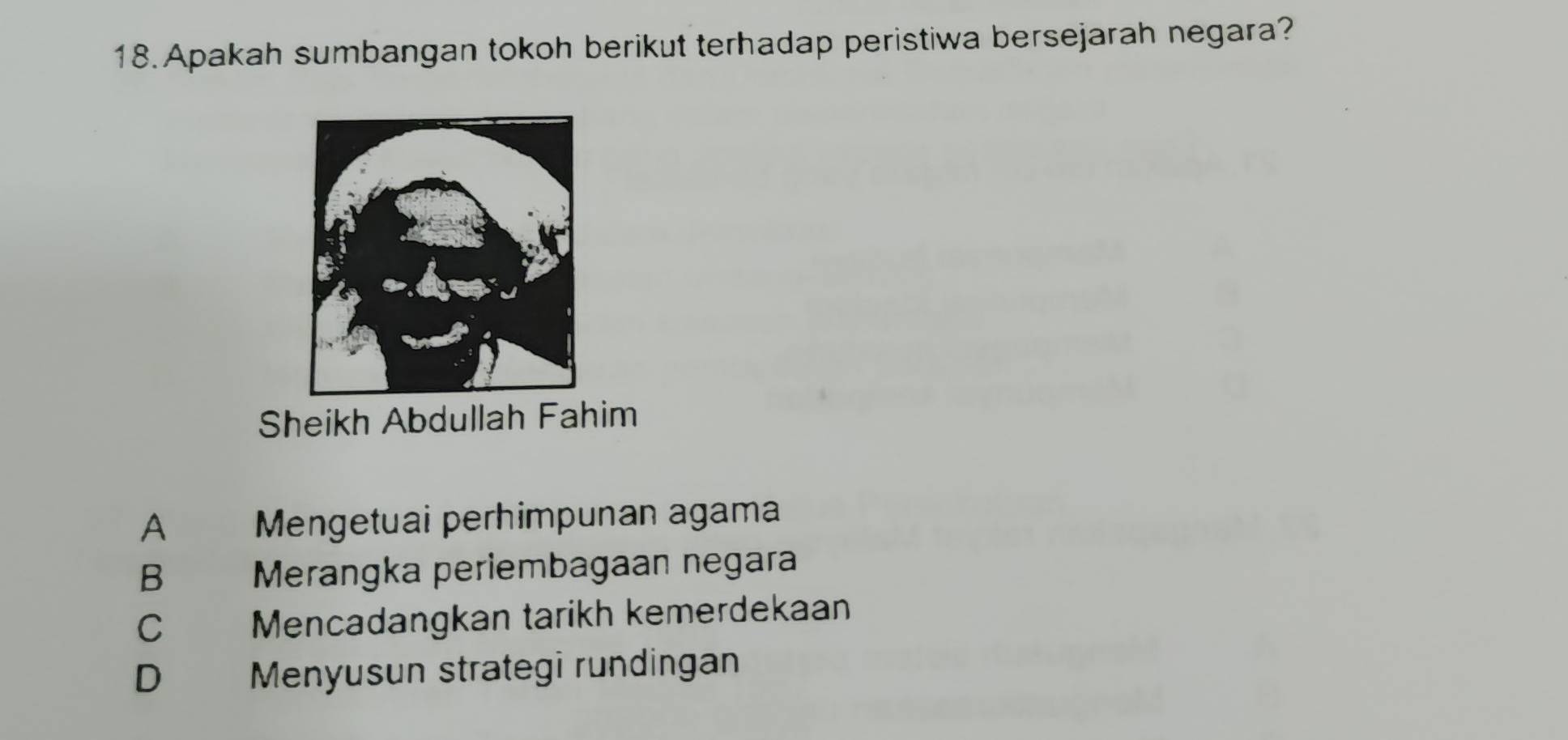 Apakah sumbangan tokoh berikut terhadap peristiwa bersejarah negara?
Sheikh Abdullah Fahim
A Mengetuai perhimpunan agama
B Merangka periembagaan negara
C Mencadangkan tarikh kemerdekaan
D Menyusun strategi rundingan