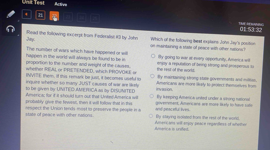 Unit Test Active
21 23 24 25 TIME REMAINING
01:53:32
Read the following excerpt from Federalist #3 by John Which of the following best explains John Jay's position
Jay. on maintaining a state of peace with other nations?
The number of wars which have happened or will By going to war at every opportunity, America will
happen in the world will always be found to be in enjoy a reputation of being strong and prosperous to
proportion to the number and weight of the causes, the rest of the world.
whether REAL or PRETENDED, which PROVOKE or
INVITE them. If this remark be just, it becomes useful to By maintaining strong state governments and militias,
inquire whether so many JUST causes of war are likely Americans are more likely to protect themselves from
to be given by UNITED AMERICA as by DISUNITED invasion.
America; for if it should turn out that United America will By keeping America united under a strong national
probably give the fewest, then it will follow that in this government, Americans are more likely to have safe
respect the Union tends most to preserve the people in a and peaceful lives.
state of peace with other nations. By staying isolated from the rest of the world,
Americans will enjoy peace regardless of whether
America is unified.