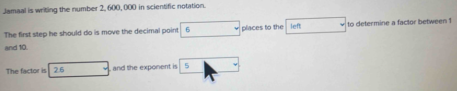 Jamaal is writing the number 2, 600, 000 in scientific notation. 
The first step he should do is move the decimal point 6 places to the left to determine a factor between 1
and 10. 
The factor is 2.6 , and the exponent is 5