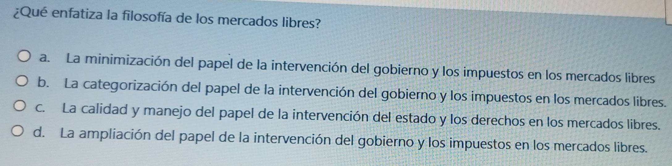 ¿Qué enfatiza la filosofía de los mercados libres?
a. La minimización del papel de la intervención del gobierno y los impuestos en los mercados libres
b. La categorización del papel de la intervención del gobierno y los impuestos en los mercados libres.
c. La calidad y manejo del papel de la intervención del estado y los derechos en los mercados libres.
d. La ampliación del papel de la intervención del gobierno y los impuestos en los mercados libres.