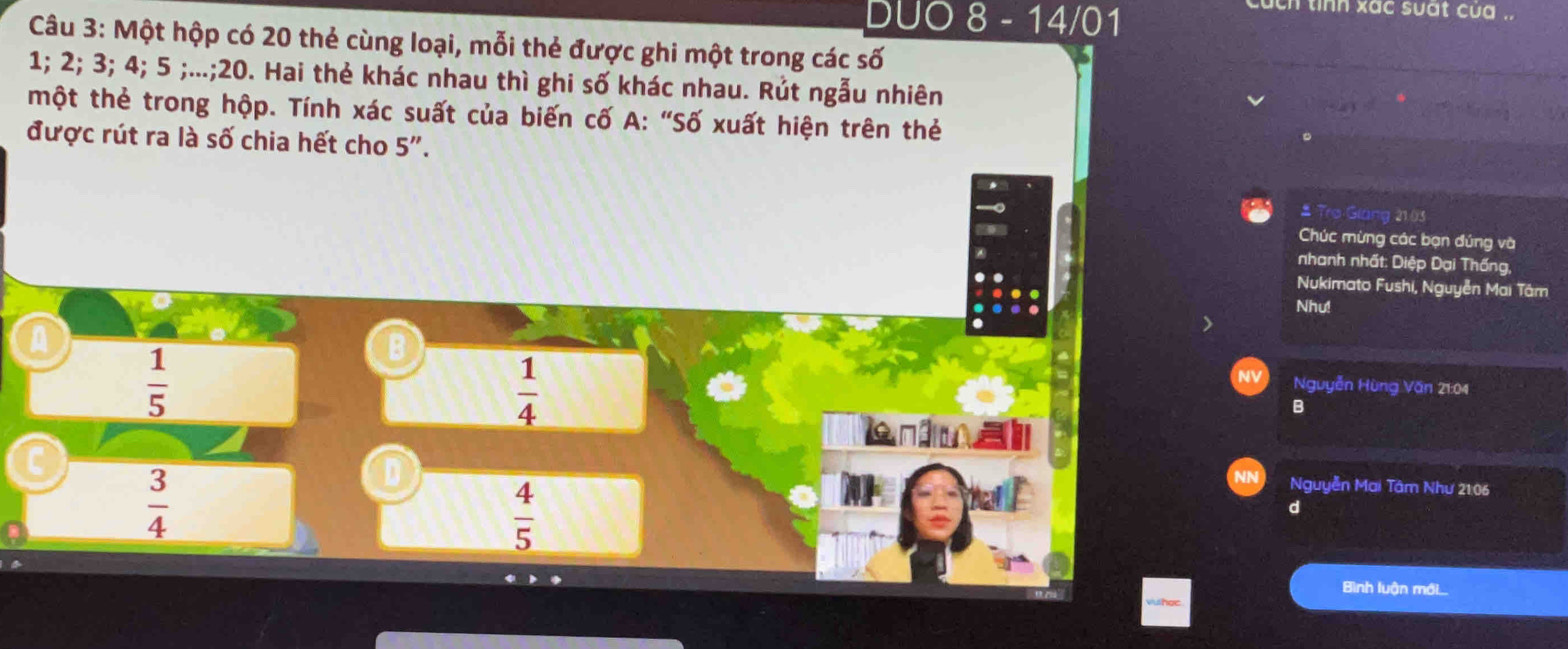 DUO 8 - 14/01
ch tinh xac suất cua .
Câu 3: Một hộp có 20 thẻ cùng loại, mỗi thẻ được ghi một trong các số
1; 2; 3; 4; 5;...; 20. Hai thẻ khác nhau thì ghi số khác nhau. Rút ngẫu nhiên
một thẻ trong hộp. Tính xác suất của biến cố A: "Số xuất hiện trên thẻ
được rút ra là số chia hết cho 5".
# Tro Giáng 21.03
Chúc mừng các bạn đứng và
nhanh nhất: Diệp Đại Thống,
Nukimato Fushi, Nguyễn Mai Tâm
Nhu!
A
 1/5 
B Nguyễn Hùng Văn 21:04
 1/4 
B
aniu
 3/4 
 4/5 
Nguyễn Mai Tâm Như 21:06
d
Bình luận mới....