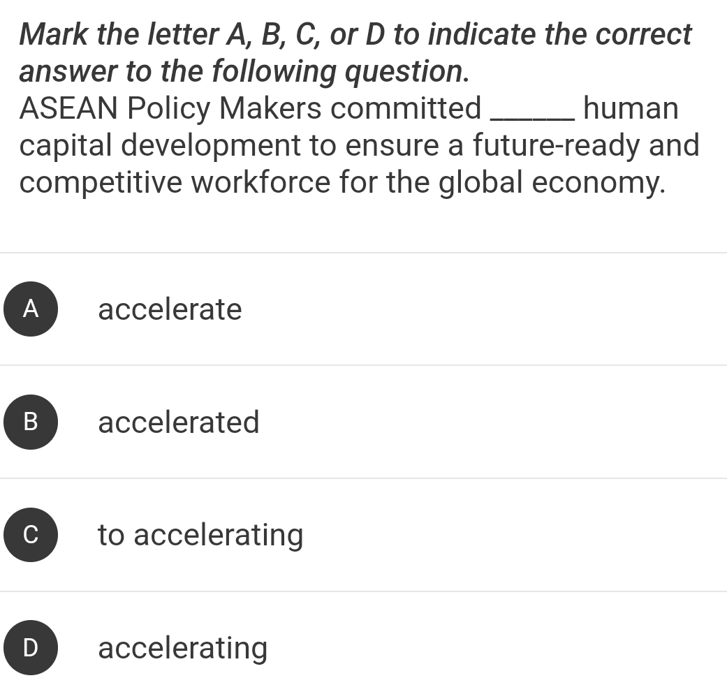 Mark the letter A, B, C, or D to indicate the correct
answer to the following question.
ASEAN Policy Makers committed _human
capital development to ensure a future-ready and
competitive workforce for the global economy.
A accelerate
B accelerated
to accelerating
) accelerating