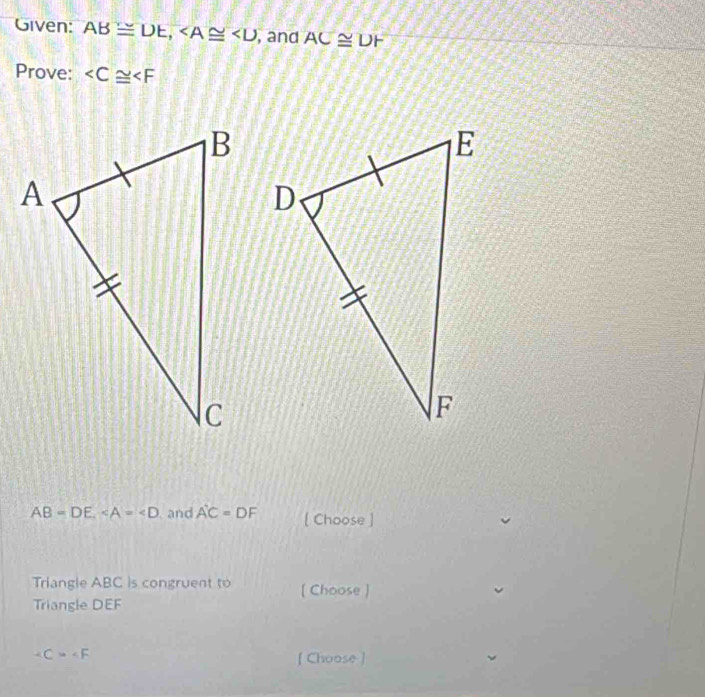 Given: AB≌ DE, , and AC≌ DF
Prove:
AB=DE, and A'C=DF [ Choose ] 
Triangle ABC is congruent to [ Choose ) 
Triangle DEF
∠ C=∠ F
[ Choose ]