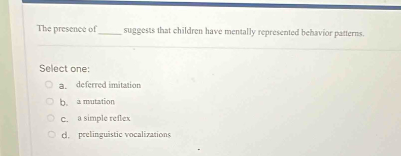 The presence of_ suggests that children have mentally represented behavior patterns.
Select one:
a. deferred imitation
b. a mutation
C. a simple reflex
d. prelinguistic vocalizations