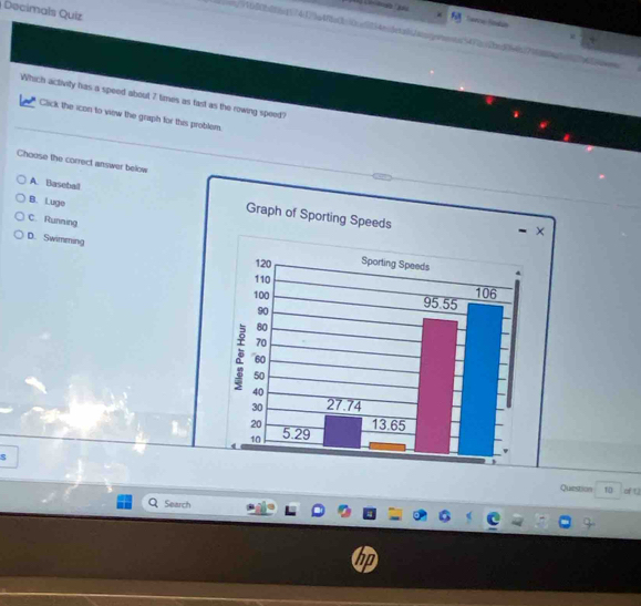 Decimals Quiz
Taré Sadus
//1600b8f6nf174123a48fa0c10ce5134e/4eta1aoogoooonta54722bed06e6bf7168
Which activity has a speed about 7 times as fast as the rowing speed?
Click the icon to view the graph for this problem.
Choose the correct answer below
B. Luge
A. Baseball
C. Running
D. Swimming
s
Question 10 of []
Search