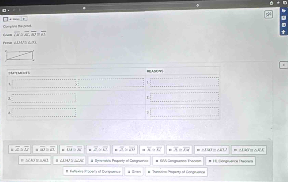 )Listem )
Complete the proof.
Given overline LM≌ overline JK, overline MJ≌ overline KL
Prove △ LMJ≌ △ JKL <
STATEMENTS REASONS
1.  _ ,_  ∴ △ A,4)
2. ·s ·s ·s 2. ∴ C_1,y_2=0
3. ·s ·s ·s
3. □ -frac  
= overline JL≌ overline LJ overline MJ≌ overline KL overline LM≌ overline JK :: overline JL≌ overline KL :: overline JL≌ overline KM : overline JL≌ overline KL :: overline JL≌ overline KM △ LMJ≌ △ KLJ △ LMJ≌ △ JLK
n △ LMJ≌ △ JKL : △ LMJ≌ △ LJK #: Symmetric Property of Congruence :: SSS Congruence Theorem # HL Congruence Theorem
# Reflexive Property of Congruence : Given :: Transitive Property of Congruence