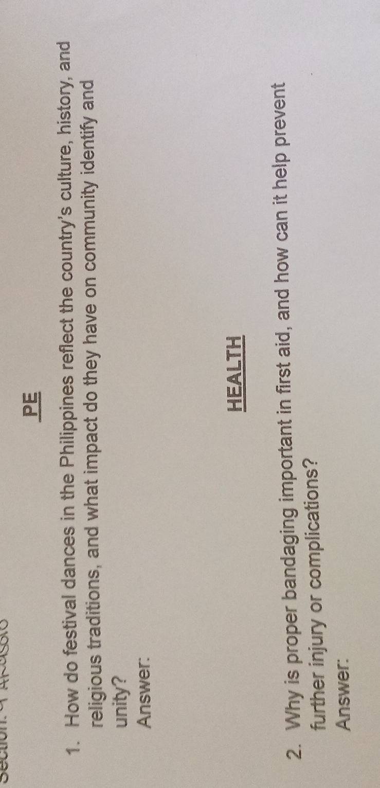 Sectión afasoro 
PE 
1. How do festival dances in the Philippines reflect the country's culture, history, and 
religious traditions, and what impact do they have on community identify and 
unity? 
Answer: 
HEALTH 
2. Why is proper bandaging important in first aid, and how can it help prevent 
further injury or complications? 
Answer:
