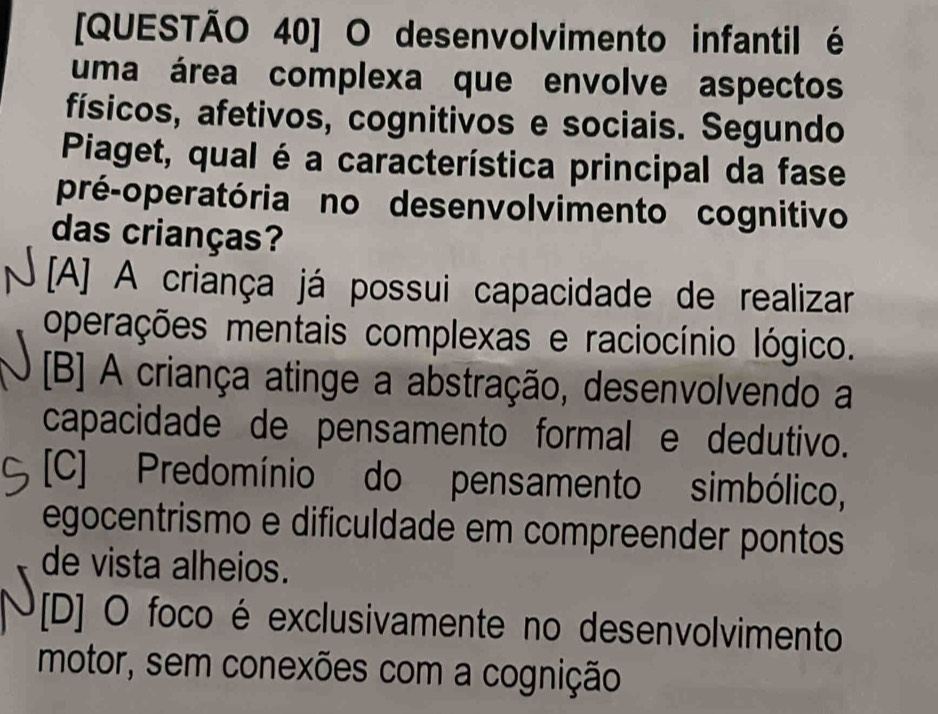 [QUESTÃO 40] O desenvolvimento infantil é
uma área complexa que envolve aspectos
físicos, afetivos, cognitivos e sociais. Segundo
Piaget, qual é a característica principal da fase
pré-operatória no desenvolvimento cognitivo
das crianças?
[A] A criança já possui capacidade de realizar
operações mentais complexas e raciocínio lógico.
[B] A criança atinge a abstração, desenvolvendo a
capacidade de pensamento formal e dedutivo.
[C] Predomínio do pensamento simbólico,
egocentrismo e dificuldade em compreender pontos
de vista alheios.
[D] O foco é exclusivamente no desenvolvimento
motor, sem conexões com a cognição