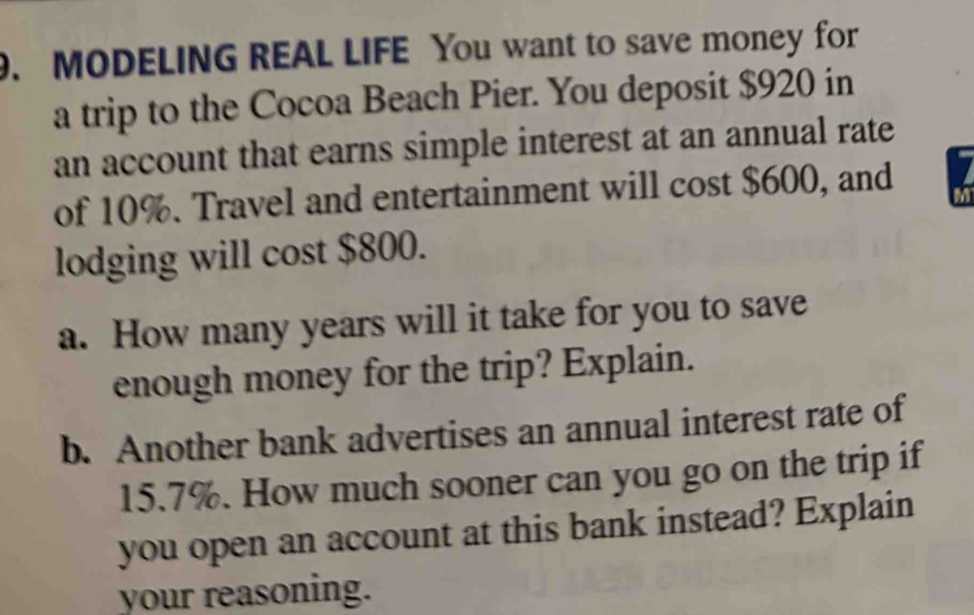 MODELING REAL LIFE You want to save money for 
a trip to the Cocoa Beach Pier. You deposit $920 in 
an account that earns simple interest at an annual rate 
of 10%. Travel and entertainment will cost $600, and 
lodging will cost $800. 
a. How many years will it take for you to save 
enough money for the trip? Explain. 
b. Another bank advertises an annual interest rate of
15.7%. How much sooner can you go on the trip if 
you open an account at this bank instead? Explain 
your reasoning.