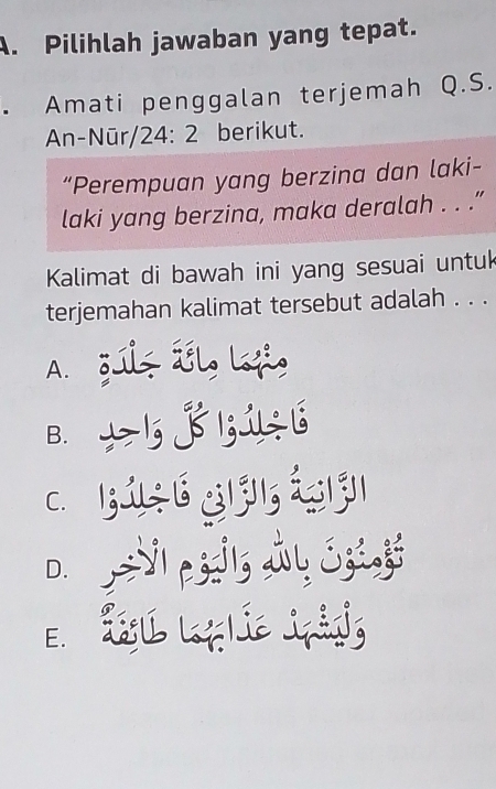 Pilihlah jawaban yang tepat.
. Amati penggalan terjemah Q.S.
An-Nūr/24: 2 berikut.
“Perempuan yang berzina dan laki-
laki yang berzina, maka deralah . . .”
Kalimat di bawah ini yang sesuai untuk
terjemahan kalimat tersebut adalah . . .
A. gúlz Íl Lf
B. * 5 j 5156
c h ú é gjì , ájì
D. =V1 p3dls iy 33235
E d g le iming