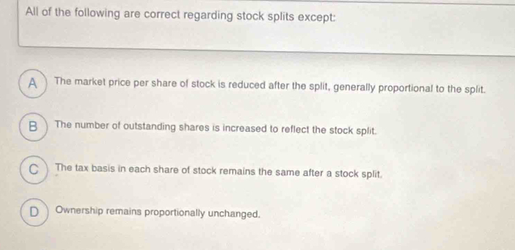 All of the following are correct regarding stock splits except:
A The market price per share of stock is reduced after the split, generally proportional to the split.
B The number of outstanding shares is increased to reflect the stock split.
C The tax basis in each share of stock remains the same after a stock split.
D Ownership remains proportionally unchanged.