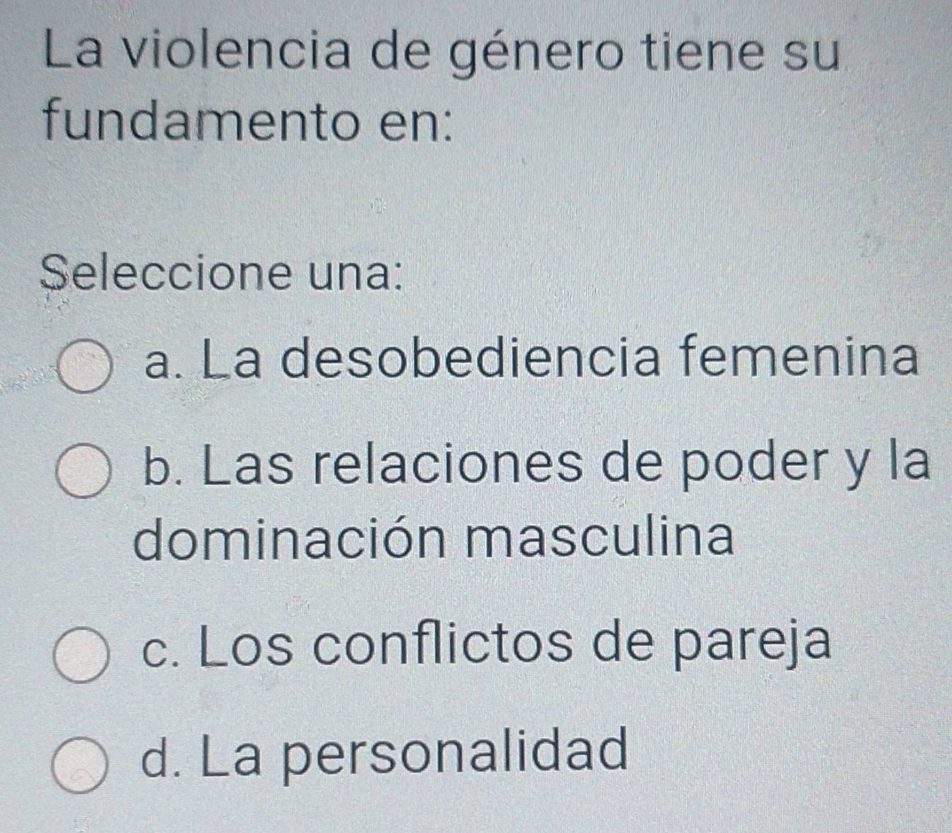 La violencia de género tiene su
fundamento en:
Seleccione una:
a. La desobediencia femenina
b. Las relaciones de poder y la
dominación masculina
c. Los conflictos de pareja
d. La personalidad