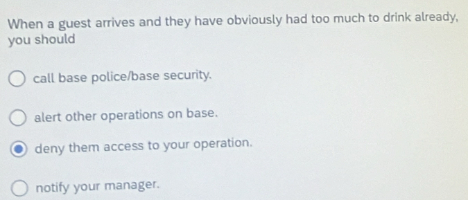 When a guest arrives and they have obviously had too much to drink already,
you should
call base police/base security.
alert other operations on base.
deny them access to your operation.
notify your manager.