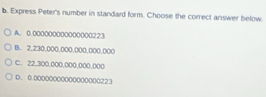 Express Peter's number in standard form. Choose the correct answer below.
A. 0.000000000000000223
B. 2,230,000,000,000,000,000
C. 22,300,000,000,000,000
D. 0.00000000000000000223