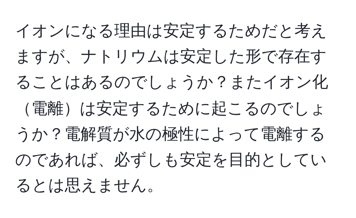 イオンになる理由は安定するためだと考えますが、ナトリウムは安定した形で存在することはあるのでしょうか？またイオン化電離は安定するために起こるのでしょうか？電解質が水の極性によって電離するのであれば、必ずしも安定を目的としているとは思えません。