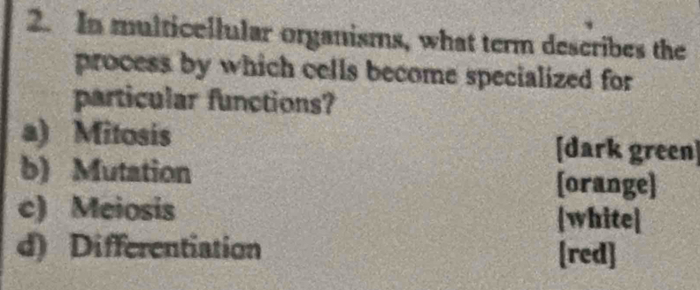 In multicellular organisms, what term describes the 
process by which cells become specialized for 
particular functions? 
a) Mitosis [dark green] 
b) Mutation 
[orange] 
c) Meiosis white] 
d) Differentiation [red]