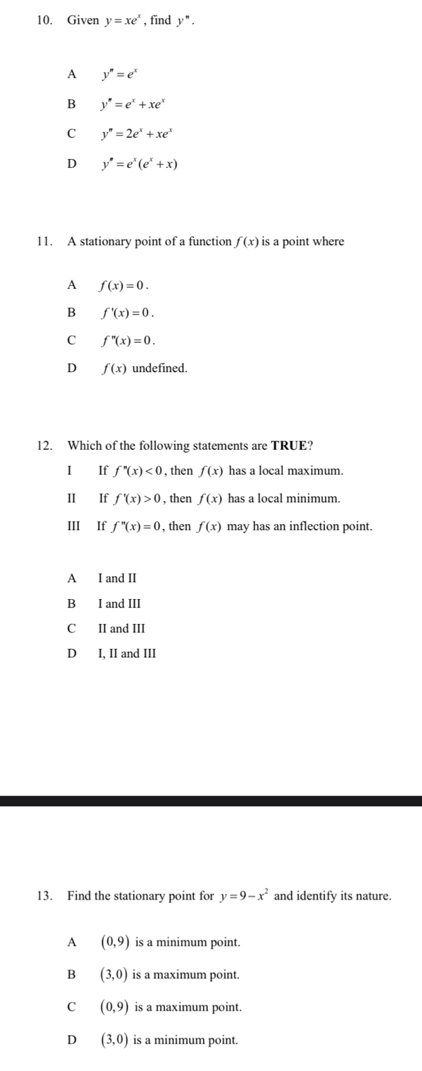 Given y=xe^x , find y''.
A y''=e^x
B y''=e^x+xe^x
C y''=2e^x+xe^x
D y''=e^x(e^x+x)
11. A stationary point of a function f(x) is a point where
A f(x)=0.
B f'(x)=0.
C f''(x)=0. 
D f(x) undefined.
12. Which of the following statements are TRUE?
I If f''(x)<0</tex> , then f(x) has a local maximum.
II If f'(x)>0 , then f(x) has a local minimum.
III If f''(x)=0 , then f(x) may has an inflection point.
A I and II
B I and III
C II and III
D I, II and III
13. Find the stationary point for y=9-x^2 and identify its nature.
A (0,9) is a minimum point.
B (3,0) is a maximum point.
C (0,9) is a maximum point.
D (3,0) is a minimum point.