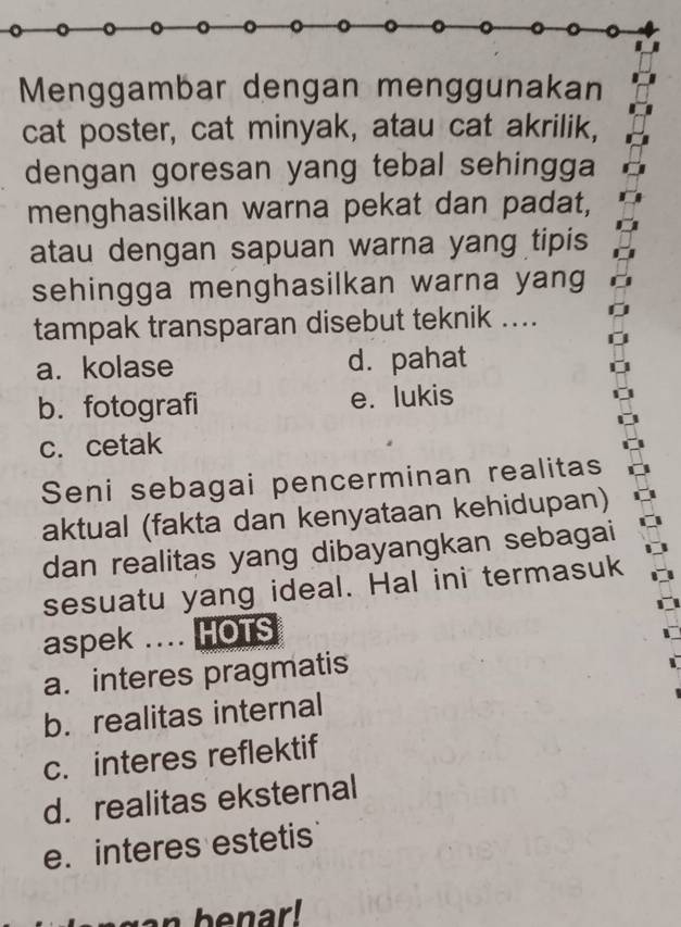 Menggambar dengan menggunakan
cat poster, cat minyak, atau cat akrilik,
dengan goresan yang tebal sehingga
menghasilkan warna pekat dan padat,
atau dengan sapuan warna yang tipis
sehingga menghasilkan warna yang
tampak transparan disebut teknik ....
a. kolase d. pahat
b. fotografi e. lukis
c. cetak
Seni sebagai pencerminan realitas
aktual (fakta dan kenyataan kehidupan)
dan realitas yang dibayangkan sebagai
sesuatu yang ideal. Hal ini termasuk
aspek .... HOTS
a. interes pragmatis
b. realitas internal
c. interes reflektif
d. realitas eksternal
e. interes estetis