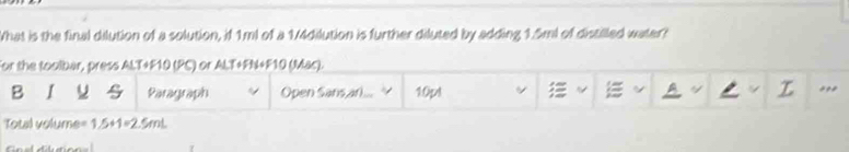 What is the final dilution of a solution, if 1ml of a 1/4dilution is further diluted by adding 1.5ml of distilled water? 
For the toolbar, press ALT+F10 (PC) or ALT+FN+F10 (Mac). 
B I Paragraph Open Sans,arl ... 10pt ~ I A ,,, 
Total volume= 1.5+1=2.5mL