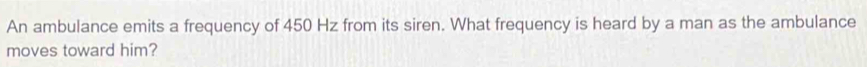An ambulance emits a frequency of 450 Hz from its siren. What frequency is heard by a man as the ambulance 
moves toward him?