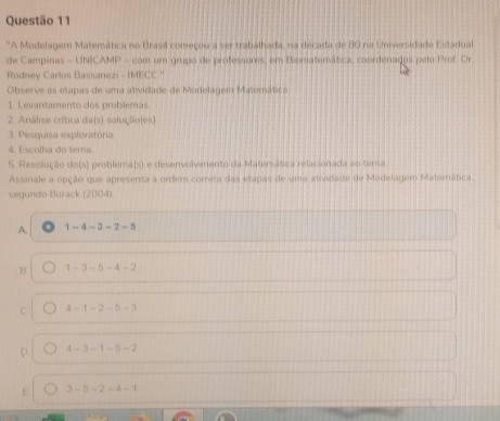 "A Modelagem Matemática no Brasil começou a ser trabalhada, na década de 80 na Universidade Estadual
de Campinas - UNICAMP - com um grupo de professores, em Biomatemática, coordenados pelo Prof. Dr.
Rodney Carlos Bassanezi - IMECC.'
Observe as etapas de uma atividade de Modelagem Matemática.
1. Levantamento dos problemas.
2. Análise crítica da(s) solução(es)
3. Pesquisa exploratória
4. Escolha do tema
5. Resolução do(s) problema(s) e desenvolvimento da Matemática relacionada ao tema
Assinale a opção que apresenta a ordem correta das etapas de uma atividade de Modelagem Materática
segundo Burack (2004)
A. 1-4-3-2-5
B 1-3-5-4-2
C 4-1-2-5-3
4-3-1-5-2
E 3-5-2-4-1