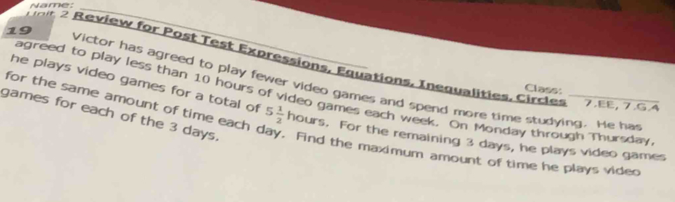 Name: 
_ 
T air 2 Review for Post Test Expressions, Equations, Inequalities, Circles 7.EE, 7.G4 
19 Victor has agreed to play fewer video games and spend more time studying. He has 
Class: 
agreed to play less than 10 hours of video games each week. On Monday through Thursday 
he plays video games for a total of 5 1/2  hours. For the remaining 3 days, he plays video games 
games for each of the 3 days. 
for the same amount of time each day. Find the maximum amount of time he plays vided