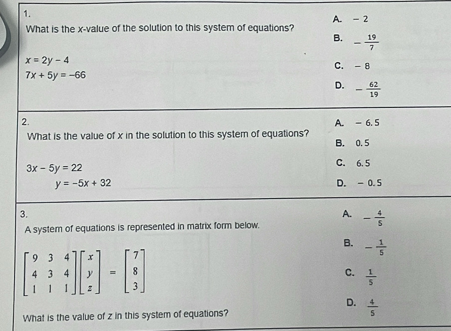 A. - 2
What is the x -value of the solution to this system of equations?
B. - 19/7 
x=2y-4
C. -8
7x+5y=-66
D. - 62/19 
2. A. - 6. 5
What is the value of x in the solution to this system of equations?
B. 0.5
3x-5y=22
C. 6. 5
y=-5x+32 D. - 0.5
3.
A. - 4/5 
A system of equations is represented in matrix form below.
B. - 1/5 
beginbmatrix 9&3&4 4&3&4 1&1&1endbmatrix beginbmatrix x y zendbmatrix =beginbmatrix 7 8 3endbmatrix
C.  1/5 
D.  4/5 
What is the value of z in this system of equations?