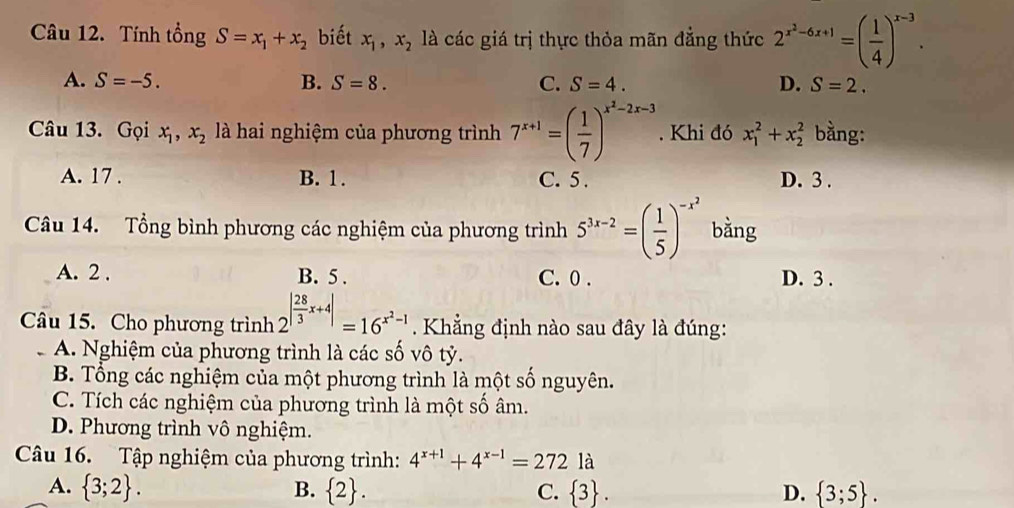 Tính tổng S=x_1+x_2 biết x_1, x_2 là các giá trị thực thỏa mãn đẳng thức 2^(x^2)-6x+1=( 1/4 )^x-3.
A. S=-5. B. S=8. C. S=4. D. S=2. 
Câu 13. Gọi x_1, x_2 là hai nghiệm của phương trình 7^(x+1)=( 1/7 )^x^2-2x-3. Khi đó x_1^(2+x_2^2 bằng:
A. 17. B. 1. C. 5. D. 3.
Câu 14. Tổng bình phương các nghiệm của phương trình 5^3x-2)=( 1/5 )^-x^2 bǎng
A. 2. B. 5. C. 0. D. 3.
Câu 15. Cho phương trình 2^(|frac 28)3x+4|=16^(x^2)-1 Khẳng định nào sau đây là đúng:
A. Nghiệm của phương trình là các số vô tỷ.
B. Tổng các nghiệm của một phương trình là một số nguyên.
C. Tích các nghiệm của phương trình là một số âm.
D. Phương trình vô nghiệm.
Câu 16. Tập nghiệm của phương trình: 4^(x+1)+4^(x-1)=2721a
A.  3;2. B.  2. C.  3. D.  3;5.