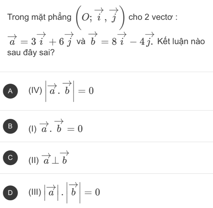 Trong mặt phẳng (O;vector i,vector j) cho 2 vecto :
vector a=3vector i+6vector j và vector b=8vector i-4vector j. Kết luận nào
sau đây sai?
A (|V)|vector a· vector b|=0
B (1) vector a.vector b=0
C (11) vector a⊥ vector b
D (III) |vector a|.|vector b|=0