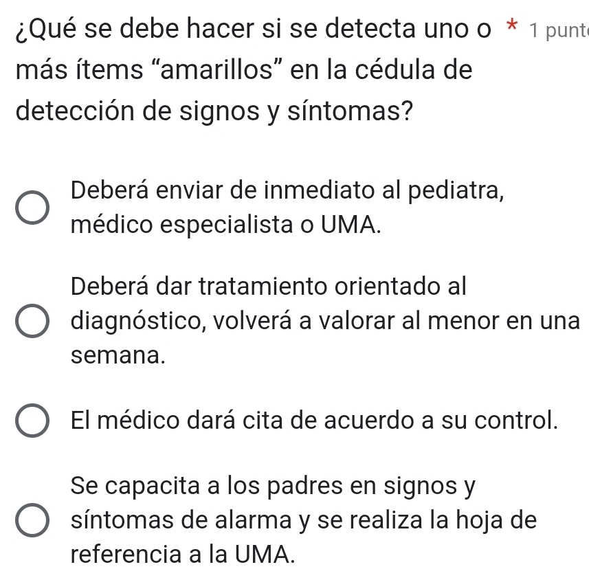 ¿Qué se debe hacer si se detecta uno o * 1 punt
más ítems “amarillos” en la cédula de
detección de signos y síntomas?
Deberá enviar de inmediato al pediatra,
médico especialista o UMA.
Deberá dar tratamiento orientado al
diagnóstico, volverá a valorar al menor en una
semana.
El médico dará cita de acuerdo a su control.
Se capacita a los padres en signos y
síntomas de alarma y se realiza la hoja de
referencia a la UMA.