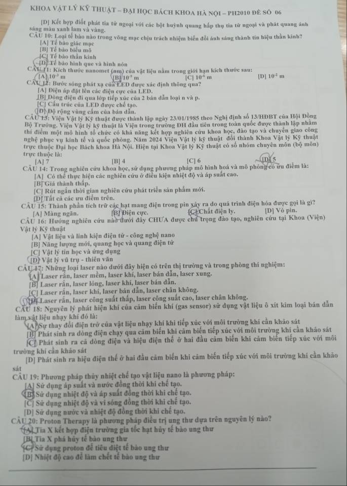 KHOA VậT LÝ Kỷ THUậT - đẠi Học bácH KhOA Hà nọI - ph2010 đẻ SÓ 06
[D] Kết hợp điốt phát tia tử ngoại với các bột huỳnh quang hấp thụ tia tử ngoại và phát quang ánh
sáng màu xanh lam và vàng.
CÂU 10: Loại tế bảo nào trong vông mạc chịu trách nhiệm biển đổi ảnh sáng thành tín hiệu thần kinh?
[A] Tể bào giác mạc
[B] Tế bào biểu mô
[C] Tế bào thần kinh
[D] Tế bào hình que và hình nón
CAL11: Kích thước nanomet (nm) của vật liệu nằm trong giới hạn kích thước sau:
10^(-3) m B] 10^(-3)m
CAU 12: Bước sóng phát xạ của LED được xác định thông qua? [C] 10^(-6) m [D] 10^(-2)m
[A] Điện áp đặt lên các điện cực của LED.
[B] Dòng điện đi qua lớp tiếp xūc của 2 bản dẫn loại n và p.
[C] Cầu trúc của LED được chế tạo.
[Đ] Độ rộng vùng cầm của bản dẫn.
CAU 13: Viện Vật lý Kỹ thuật được thành lập ngày 23/01/1985 theo Nghị định số 13/HĐBT của Hội Đông
Bộ Trưởng, Viện Vật lý kỹ thuật là Viện trong trưởng ĐH đầu tiên trong toàn quốc được thành lập nhâm
thí điểm một mô hình tổ chức có khả năng kết hợp nghiên cứu khoa học, đào tạo và chuyên giao công
nghệ phục vụ kinh tế và quốc phòng. Năm 2024 Viện Vật lý kỹ thuật đổi thành Khoa Vật lý Kỹ thuật
trực thuộc Đại học Bách khoa Hà Nội. Hiện tại Khoa Vật lý Kỹ thuật có số nhóm chuyên môn (bộ môn)
trực thuộc là:
[A] 7 [B] 4 [C] 6 D 5
CAU 14: Trong nghiên cửu khoa học, sử dụng phương pháp mô hình hoá và mô phỏng có ứu điểm là:
[A] Có thể thực hiện các nghiên cứu ở điều kiện nhiệt độ và áp suất cao.
[B] Giả thành thấp.
[C] Rút ngắn thời gian nghiên cứu phát triển sản phẩm mới.
[D] Tất cả các ưu điểm trên.
CÂU 15: Thành phần tích trữ các hạt mang điện trong pin xây ra do quả trình điện hóa được gọi là gì?
[A] Màng ngǎn. [B] Điện cực. C Chất điện ly. [D] Vỏ pin.
CAU 16: Hướng nghiên cứu nào đưới đẩy CHUA được chủ trọng đảo tạo, nghiên cứu tại Khoa (Viện)
Vật lý Kỹ thuật
[A] Vật liệu và linh kiện điện tử - công nghệ nano
[B] Năng lượng mới, quang học và quang điện tử
[C] Vật lý tin học và ứng dụng
[D] Vật lý vũ trụ - thiên văn
* CÂU 17: Những loại laser nào dưới đây hiện có trên thị trường và trong phòng thí nghiệm:
(A) Laser rắn, laser mềm, laser khí, laser bán dân, laser xung.
[B] Laser rắn, laser lông, laser khí, laser bán dẫn.
[C] Laser rắn, laser khí, laser bản dẫn, laser chân không.
Hị Laser rắn, laser công suất thấp, laser công suất cao, laser chân không.
CẤU 18: Nguyên lý phát hiện khí của cảm biến khí (gas sensor) sử dụng vật liệu ô xít kim loại bản dẫn
làm vật liệu nhạy khí đó là:
NA] Sự thay đổi điện trở của vật liệu nhạy khí khi tiếp xúc với môi trường khi cần khảo sát
[B] Phát sinh ra dòng điện chạy qua cảm biến khi cảm biến tiếp xúc với môi trường khí cần khảo sát
C Phát sinh ra cả dòng điện và hiệu điện thế ở hai đầu cảm biến khi cảm biến tiếp xúc với môi
trường khí cần khảo sát
[D] Phát sinh ra hiệu điện thế ở hai đầu cảm biến khi cảm biến tiếp xúc với môi trường khí cần khảo
sát
CÂU 19: Phương pháp thủy nhiệt chế tạo vật liệu nano là phương pháp:
[A] Sử dụng áp suất và nước đồng thời khi chế tạo.
Bộ Sử dụng nhiệt độ và áp suất đồng thời khi chế tạo.
[C] Sử dụng nhiệt độ và vi sống đồng thời khi chế tạo.
[D] Sử dụng nước và nhiệt độ đồng thời khi chế tạo.
CÂU 20: Proton Therapy là phương pháp điều trị ung thư dựa trên nguyên lý nào?
A] Tia X kết hợp điện trường gia tốc hạt hủy tế bào ung thư
[Bỉ Tia X phá hủy tế bào ung thư
C Sử dụng proton để tiêu diệt tế bào ung thư
[D] Nhiệt độ cao để làm chết tế bào ung thư